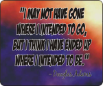 I may not have gone where I intended to go, but I think I have ended up where I intended to be. - Douglas Adams